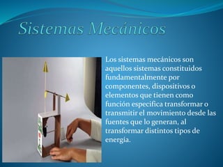 Los sistemas mecánicos son
aquellos sistemas constituidos
fundamentalmente por
componentes, dispositivos o
elementos que tienen como
función especifica transformar o
transmitir el movimiento desde las
fuentes que lo generan, al
transformar distintos tipos de
energía.
 