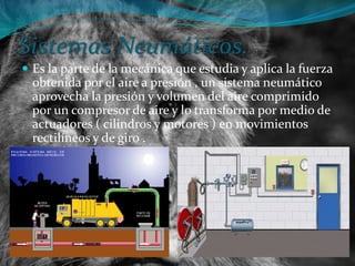 Sistemas Neumáticos.
 Es la parte de la mecánica que estudia y aplica la fuerza
obtenida por el aire a presión , un sistema neumático
aprovecha la presión y volumen del aire comprimido
por un compresor de aire y lo transforma por medio de
actuadores ( cilindros y motores ) en movimientos
rectilíneos y de giro .
 