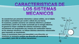 Se caracterizan por presentar elementos o piezas solidos, con el objeto
de realizar movimientos por acción o efecto de una fuerza.
En ocasiones, pueden asociarse con sistemas eléctricos y producir
movimiento a partir de un motor accionado por la energía eléctrica.
En general la mayor cantidad de sistemas mecánicos usados
actualmente son propulsados por motores de combustión interna.
en los sistemas mecánicos. se utilizan distintos elementos relacionados
para transmitir un movimiento.
Como el movimiento tiene una intensidad y una dirección, en
ocasiones es necesario cambiar esa dirección y/o aumentar la
intensidad, y para ello se utilizan mecanismos.
 