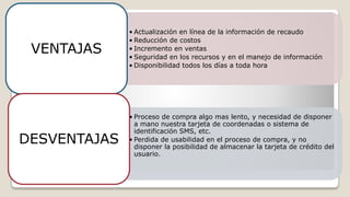 • Actualización en línea de la información de recaudo
• Reducción de costos
• Incremento en ventas
• Seguridad en los recursos y en el manejo de información
• Disponibilidad todos los días a toda hora
VENTAJAS
• Proceso de compra algo mas lento, y necesidad de disponer
a mano nuestra tarjeta de coordenadas o sistema de
identificación SMS, etc.
• Perdida de usabilidad en el proceso de compra, y no
disponer la posibilidad de almacenar la tarjeta de crédito del
usuario.
DESVENTAJAS
 