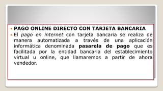  PAGO ONLINE DIRECTO CON TARJETA BANCARIA
 El pago en internet con tarjeta bancaria se realiza de
manera automatizada a través de una aplicación
informática denominada pasarela de pago que es
facilitada por la entidad bancaria del establecimiento
virtual u online, que llamaremos a partir de ahora
vendedor.
 