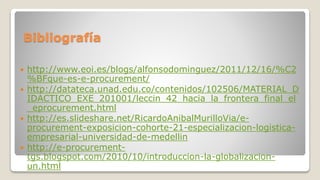  http://www.eoi.es/blogs/alfonsodominguez/2011/12/16/%C2
%BFque-es-e-procurement/
 http://datateca.unad.edu.co/contenidos/102506/MATERIAL_D
IDACTICO_EXE_201001/leccin_42_hacia_la_frontera_final_el
_eprocurement.html
 http://es.slideshare.net/RicardoAnibalMurilloVia/e-
procurement-exposicion-cohorte-21-especializacion-logistica-
empresarial-universidad-de-medellin
 http://e-procurement-
tgs.blogspot.com/2010/10/introduccion-la-globalizacion-
un.html
Bibliografía
 