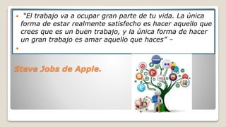 Steve Jobs de Apple.
 “El trabajo va a ocupar gran parte de tu vida. La única
forma de estar realmente satisfecho es hacer aquello que
crees que es un buen trabajo, y la única forma de hacer
un gran trabajo es amar aquello que haces” –

 