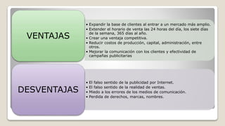 • Expandir la base de clientes al entrar a un mercado más amplio.
• Extender el horario de venta las 24 horas del día, los siete días
de la semana, 365 días al año.
• Crear una ventaja competitiva.
• Reducir costos de producción, capital, administración, entre
otros.
• Mejorar la comunicación con los clientes y efectividad de
campañas publicitarias
VENTAJAS
• El falso sentido de la publicidad por Internet.
• El falso sentido de la realidad de ventas.
• Miedo a los errores de los medios de comunicación.
• Perdida de derechos, marcas, nombres.
DESVENTAJAS
 