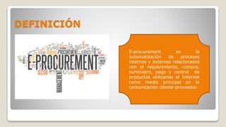 DEFINICIÓN
E-procurement es la
automatización de procesos
internos y externos relacionados
con el requerimiento, compra,
suministro, pago y control de
productos utilizando el Internet
como medio principal en la
comunicación cliente-proveedor.
 