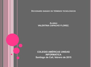 DICCIONARIO BASADO EN TÉRMINOS TECNOLÓGICOS
ALUMNA:
VALENTINA CAPACHO FLOREZ.
COLEGIO AMÉRICAS UNIDAS
INFORMATICA
Santiago de Cali, febrero de 2015
 