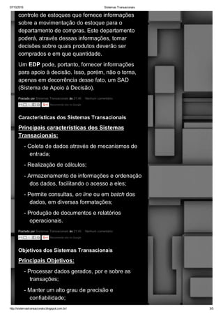 07/10/2015 Sistemas Transacionais
http://sistemastransacionais.blogspot.com.br/ 3/5
Postado por Sistemas Transacionais às 21:46  Nenhum comentário: 
controle de estoques que fornece informações
sobre a movimentação do estoque para o
departamento de compras. Este departamento
poderá, através dessas informações, tomar
decisões sobre quais produtos deverão ser
comprados e em que quantidade.
Um EDP pode, portanto, fornecer informações
para apoio à decisão. Isso, porém, não o torna,
apenas em decorrência desse fato, um SAD
(Sistema de Apoio à Decisão).
Recomende isto no Google
Postado por Sistemas Transacionais às 21:45  Nenhum comentário: 
Características dos Sistemas Transacionais
Principais características dos Sistemas
Transacionais:
­ Coleta de dados através de mecanismos de
entrada;
­ Realização de cálculos;
­ Armazenamento de informações e ordenação
dos dados, facilitando o acesso a eles;
­ Permite consultas, on line ou em batch dos
dados, em diversas formatações;
­ Produção de documentos e relatórios
operacionais.
Recomende isto no Google
Objetivos dos Sistemas Transacionais
Principais Objetivos:
­ Processar dados gerados, por e sobre as
transações;
­ Manter um alto grau de precisão e
confiabilidade;
 