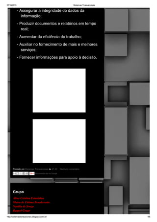07/10/2015 Sistemas Transacionais
http://sistemastransacionais.blogspot.com.br/ 4/5
Postado por Sistemas Transacionais às 21:43  Nenhum comentário: 
­ Assegurar a integridade do dados da
informação;
­ Produzir documentos e relatórios em tempo
real;
­ Aumentar da eficiência do trabalho;
­ Auxiliar no fornecimento de mais e melhores
serviços;
­ Fornecer informações para apoio à decisão.
Recomende isto no Google
terça­feira, 15 de fevereiro de 2011
Grupo
Aline Cristina Estanislau
Maíra de Fátima Brunherotto
Natália de Souza
Raquel Gozzo
 