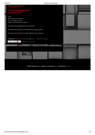 07/10/2015 Sistemas Transacionais
http://sistemastransacionais.blogspot.com.br/ 5/5
Página inicial
Assinar: Postagens (Atom)
Postado por Sistemas Transacionais às 16:41  Nenhum comentário: 
Renato Alves da Silva
7º Semestre de Administração
Profº: Paulo Elias
Fontes:
http://www.granol.com.br/luizsergio
Prof. Luiz Sérgio dos Santos 
UNIMAR ­ UNIVERSIDADE DE MARÍLIA
http://tecspace.com.br/paginas/aula/FCG­SI/aula02­st.pdf
http://www.youtube.com/watch?v=­3VX5x89gxE&feature=player_embedded
http://www.youtube.com/watch?v=8Y­jHWGL0ws&feature=player_embedded
Recomende isto no Google
Modelo Awesome Inc.. Imagens de modelo por fpm. Tecnologia do Blogger.
 