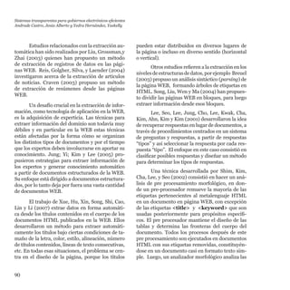90
Estudios relacionados con la extracción au-
tomática han sido realizados por Liu, Grossman,y
Zhai (2003) quienes han propuesto un método
de extracción de registros de datos en las pági-
nas WEB.  Reis, Golgher, Silva, y Laender (2004)
investigaron acerca de la extracción de artículos
de noticias. Craven (2003) propuso un método
de extracción de resúmenes desde las páginas
WEB.
Un desafío crucial en la extracción de infor-
mación, como tecnología de aplicación en la WEB,
es la adquisición de experticia. Las técnicas para
extraer información del dominio son todavía muy
débiles y en particular en la WEB estas técnicas
están afectadas por la forma cómo se organizan
los distintos tipos de documentos y por el tiempo
que los expertos deben involucrarse en aportar su
conocimiento. Jung; Yi; Kim y Lee (2005) pro-
pusieron estrategias para extraer información de
los expertos y generar conocimiento automático
a partir de documentos estructurados de la WEB.
Su enfoque está dirigido a documentos estructura-
dos, por lo tanto deja por fuera una vasta cantidad
de documentos WEB.
El trabajo de Xue, Hu, Xin, Song, Shi, Cao,
Lin y Li (2007) extrae datos en forma automáti-
ca desde los títulos contenidos en el cuerpo de los
documentos HTML publicados en la WEB. Ellos
desarrollaron un método para extraer automáti-
camente los títulos bajo ciertas condiciones de ta-
maño de la letra, color, estilo, alineación, número
de títulos contenidos, líneas de texto consecutivas,
etc. En todas esas situaciones, el problema se cen-
tra en el diseño de la página, porque los títulos
pueden estar distribuidos en diversos lugares de
la página o incluso en diverso sentido (horizontal
o vertical).
Otros estudios refieren a la extracción en los
nivelesdeestructurasdedatos,porejemplo  Breuel
(2003) propuso un análisis sintáctico (parsing) de
la página WEB, formando árboles de etiquetas en
HTML. Song, Liu, Wen y Ma (2004) han propues-
to dividir las páginas WEB en bloques, para luego
extraer información desde esos bloques.
Lee, Seo, Lee, Jung, Cho, Lee, Kwak, Cha,
Kim, Ahn, Kim y Kim (2001) desarrollaron la idea
de recuperar respuestas en lugar de documentos, a
través de procedimientos centrados en un sistema
de preguntas y respuestas, a partir de respuestas
“tipos” y así seleccionar la respuesta por cada res-
puesta “tipo”. El enfoque en este caso consistió en
clasificar posibles respuestas y diseñar un método
para determinar los tipos de respuestas.
Una técnica desarrollada por Shim, Kim,
Cha, Lee, y Seo (2002) consistió en hacer un aná-
lisis de pre procesamiento morfológico, en don-
de un pre-procesador remueve la mayoría de las
etiquetas pertenecientes al metalenguaje HTML
en un documento en página WEB, con excepción
de las etiquetas <title> y  <keyword> que son
usadas posteriormente para propósitos específi-
cos. El pre procesador mantiene el diseño de las
tablas y determina las fronteras del cuerpo del
documento. Todos los procesos después de este
pre procesamiento son ejecutados en documentos
HTML con sus etiquetas removidas, constituyén-
dose en un documento casi en formato texto sim-
ple.  Luego, un analizador morfológico analiza las
Sistemas transparentes para gobiernos electrónicos eficientes
Andrade Castro, Jesús Alberto y Yedra Hernández, Yaskelly
 