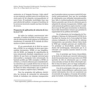 91
sentencias en el lenguaje Koreano. Cada eojeol3
en una sentencia, produce pares de morfemas con
cierta parte de las etiquetas correspondientes al
nuevo texto. El analizador morfológico hace una
post edición del análisis y recupera el morfema de
la secuencia incorrecta usando una base de datos
de errores.
Propuesta de aplicación de minería de tex-
to en el GE
En todos los trabajos anteriormente refe-
renciados, el análisis circunda en torno a la extrac-
ción de información desde páginas en la WEB para
transformar el contenido de la entrada de docu-
mentos en datos estructurados.
El uso generalizado de la Web ha conver-
tido a HTML en un estándar de facto para inter-
cambiar documentos. HTML es una simplifica-
ción de SGML, un lenguaje de especificación de
texto estructurado diseñado originalmente con el
objetivo de que fuera un lenguaje universal para
intercambiar y manipular texto estructurado. Es
bastante posible que XML reemplace a HTML en
el futuro, y se hacen esfuerzos para estandarizarlo.
La estructura que se puede derivar de un texto en
ningún caso es similar a la relacional (como las de
las bases de datos relacionales), que se puede se-
parar en campos y registros fijos y tabulada.
Para los propósitos del gobierno electró-
nico, las técnicas de extracción de información
brinda al ciudadano con sistemas transparentes
que le permiten ejercer un mayor control de la eje-
cución gubernamental. Para que las tecnologías
de información sean utilizadas sistemáticamente,
hace falta la institucionalización de lineamientos
básicos generales que sirvan de referencia para la
adopción de sistemas transparentes. Debido a que
cada instancia de gobierno aspira insertar o modi-
ficar el uso de TICs para incrementar su eficiencia,
hacen falta lineamientos rectores que permitan la
organicidad de las políticas del Estado.
En el Laboratorio de Investigación de Tec-
nologías y Sistemas de Información (LITSI) de la
Facultad de Ciencias de la Universidad del Zulia
estamos trabajando en el desarrollo de sistemas
transparentes, que permitan obtener datos desde
la WEB que cumplan patrones pre establecidos.
Un prototipo ya desarrollado, permite buscar,
dentro del metalenguaje, información que le es
relevante a los usuarios (nuestro interés es a los
ciudadanos).
Con el prototipo que hemos desarrollado,
se ha hecho un intento por convertir información
desde documentos tipos texto que están en la WEB
(portales de GE) en información que es vertida
como entradas en bases de datos relacionales (po-
blar la base de datos), para ser luego analizadas y
contrastada con las acciones y políticas públicas.
Uno de los principales retos que se nos pre-
sentó cuando desarrollábamos aplicaciones para
extraer información, fue el de ser consistente con
el contenido de la página y el manejo del metalen-
guaje incrustado. A nivel del prototipo, desarrolla-
Enl@ce: Revista Venezolana de Información, Tecnología y Conocimiento
Año 4: No. 2, Mayo-Agosto 2007, pp. 81-95
3
	 Frases segmentadas y palabras en Koreano que se transforman en un espacio.
 