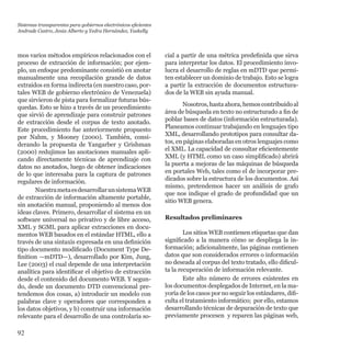 92
mos varios métodos empíricos relacionados con el
proceso de extracción de información; por ejem-
plo, un enfoque predominante consistió en anotar
manualmente una recopilación grande de datos
extraídos en forma indirecta (en nuestro caso, por-
tales WEB de gobierno electrónico de Venezuela)
que sirvieron de pista para formalizar futuras bús-
quedas. Esto se hizo a través de un procedimiento
que sirvió de aprendizaje para construir patrones
de extracción desde el corpus de texto anotado.
Este procedimiento fue anteriormente propuesto
por Nahm, y Mooney (2000). También, consi-
derando la propuesta de Yangarber y Grishman
(2000) redujimos las anotaciones manuales apli-
cando directamente técnicas de aprendizaje con
datos no anotados, luego de obtener indicaciones
de lo que interesaba para la captura de patrones
regulares de información.
NuestrametaesdesarrollarunsistemaWEB
de extracción de información altamente portable,
sin anotación manual, proponiendo al menos dos
ideas claves. Primero, desarrollar el sistema en un
software universal no privativo y de libre acceso,
XML y SGML para aplicar extracciones en docu-
mentos WEB basados en el estándar HTML, ello a
través de una sintaxis expresada en una definición
tipo documento modificado (Document Type De-
finition —mDTD—), desarrollado por Kim, Jung,
Lee (2003) el cual depende de una interpretación
analítica para identificar el objetivo de extracción
desde el contenido del documento WEB. Y segun-
do, desde un documento DTD convencional pre-
tendemos dos cosas, a) introducir un modelo con
palabras clave y operadores que corresponden a
los datos objetivos, y b) construir una información
relevante para el desarrollo de una controlaría so-
cial a partir de una métrica predefinida que sirva
para interpretar los datos. El procedimiento invo-
lucra el desarrollo de reglas en mDTD que permi-
ten establecer un dominio de trabajo. Esto se logra
a partir la extracción de documentos estructura-
dos de la WEB sin ayuda manual.
Nosotros,hastaahora,hemoscontribuidoal
área de búsqueda en texto no estructurado a fin de
poblar bases de datos (información estructurada).
Planeamos continuar trabajando en lenguajes tipo
XML, desarrollando prototipos para consultar da-
tos, en páginas elaboradas en otros lenguajes como
el XML. La capacidad de consultar eficientemente
XML (y HTML como un caso simplificado) abrirá
la puerta a mejoras de las máquinas de búsqueda
en portales Web, tales como el de incorporar pre-
dicados sobre la estructura de los documentos. Así
mismo, pretendemos hacer un análisis de grafo
que nos indique el grado de profundidad que un
sitio WEB genera.
Resultados preliminares
Los sitios WEB contienen etiquetas que dan
significado a la manera cómo se despliega la in-
formación; adicionalmente, las páginas contienen
datos que son considerados errores o información
no deseada al corpus del texto tratado, ello dificul-
ta la recuperación de información relevante.
Este alto número de errores existentes en
los documentos desplegados de Internet, en la ma-
yoría de los casos por no seguir los estándares, difi-
culta el tratamiento informático;  por ello, estamos
desarrollando técnicas de depuración de texto que
previamente procesen  y reparen las páginas web,
Sistemas transparentes para gobiernos electrónicos eficientes
Andrade Castro, Jesús Alberto y Yedra Hernández, Yaskelly
 