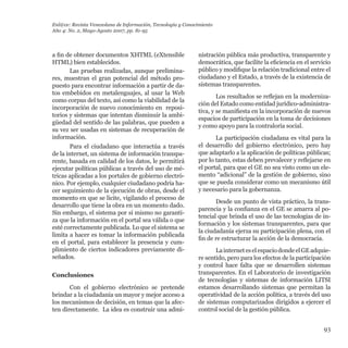 93
a fin de obtener documentos XHTML (eXtensible
HTML) bien establecidos.
Las pruebas realizadas, aunque prelimina-
res, muestran el gran potencial del método pro-
puesto para encontrar información a partir de da-
tos embebidos en metalenguajes, al usar la Web
como corpus del texto, así como la viabilidad de la
incorporación de nuevo conocimiento en  reposi-
torios y sistemas que intentan disminuir la ambi-
güedad del sentido de las palabras, que pueden a
su vez ser usadas en sistemas de recuperación de
información.
Para el ciudadano que interactúa a través
de la internet, un sistema de información transpa-
rente, basada en calidad de los datos, le permitirá
ejecutar políticas públicas a través del uso de mé-
tricas aplicadas a los portales de gobierno electró-
nico. Por ejemplo, cualquier ciudadano podría ha-
cer seguimiento de la ejecución de obras, desde el
momento en que se licite, vigilando el proceso de
desarrollo que tiene la obra en un momento dado.
Sin embargo, el sistema por sí mismo no garanti-
za que la información en el portal sea válida o que
esté correctamente publicada. Lo que el sistema se
limita a hacer es tomar la información publicada
en el portal, para establecer la presencia y cum-
plimiento de ciertos indicadores previamente di-
señados.
Conclusiones
Con el gobierno electrónico se pretende
brindar a la ciudadanía un mayor y mejor acceso a
los mecanismos de decisión, en temas que la afec-
ten directamente.  La idea es construir una admi-
nistración pública más productiva, transparente y
democrática, que facilite la eficiencia en el servicio
público y modifique la relación tradicional entre el
ciudadano y el Estado, a través de la existencia de
sistemas transparentes.  
Los resultados se reflejan en la moderniza-
ción del Estado como entidad jurídico-administra-
tiva, y se manifiesta en la incorporación de nuevos
espacios de participación en la toma de decisiones
y como apoyo para la contraloría social.
La participación ciudadana es vital para la
el desarrollo del gobierno electrónico, pero hay
que adaptarlo a la aplicación de políticas públicas;
por lo tanto, estas deben prevalecer y reflejarse en
el portal, para que el GE no sea visto como un ele-
mento “adicional” de la gestión de gobierno, sino
que se pueda considerar como un mecanismo útil
y necesario para la gobernanza.
Desde un punto de vista práctico, la trans-
parencia y la confianza en el GE se amarra al po-
tencial que brinda el uso de las tecnologías de in-
formación y los sistemas transparentes, para que
la ciudadanía ejerza su participación plena, con el
fin de re estructurar la acción de la democracia.
LainterneteselespaciodondeelGEadquie-
re sentido, pero para los efectos de la participación
y control hace falta que se desarrollen sistemas
transparentes. En el Laboratorio de investigación
de tecnologías y sistemas de información LITSI
estamos desarrollando sistemas que permitan la
operatividad de la acción política, a través del uso
de sistemas computarizados dirigidos a ejercer el
control social de la gestión pública.
Enl@ce: Revista Venezolana de Información, Tecnología y Conocimiento
Año 4: No. 2, Mayo-Agosto 2007, pp. 81-95
 
