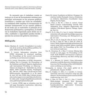 94
Es necesario que el ciudadano común se
instruya en el uso de herramientas mínimas para
participar activamente en los procesos políticos,
económicos y sociales que viven las sociedades.
La ciudadanía debe impulsar la incorporación de
sistemas transparentes en los asuntos públicos,
de tal modo que se materialice el principio de la
democracia participativa y protagónica, en donde
sea la ciudadanía organizada quien desde sus ni-
veles, cualidades y capacidades puedan decidir y
ejecutar las acciones del gobierno electrónico.
Bibliografía
Bañón i Martínez, R.  (2006). (Compilador). La evalua-
ción de la acción y de las políticas públicas. Es-
paña: Ediciones Díaz de Santos.
Breuel, T. (2003). Information extraction from
HTML documents by structural matching.
En Proceedings of the second internacional
workshop on web document analysis.
Burget, R. (2004). Hierarchies in HTML Documents:
Linking Text to Concepts. En Proceedings of
the Database and Expert Systems Applications,
15th international Workshop on (Dexa’04) -
Volume 00 (August 30 - September 03, 2004).
DEXA. IEEE Computer Society, Washington,
DC, 186-190. DOI= http://dx.doi.org/10.1109/
DEXA.2004.80. Recuperado el 12 de marzo
de 2007 del sitio WEB: http://citeseer.ist.psu.
edu/cache/papers/cs2/492/http:zSzzSzwww.
fit.vutbr.czzSz~burgetrzSzpublicationszSzwebs
2004.pdf/burget04hierarchies.pdf
Craven, T. (2003). HTML tags as extraction cues for
web page description construction. Informing
Science Journal, pp. 6, 1-12.
Gascó, M. (2004). E-gobienro en Bolivia y Paraguay. En
América Latina Puntogob. Casos y Tendencias
en Gobierno Electrónico, Coordinador Araya
Dujisin; Porrúa Vigón.
Gu X.; Chen J; Ma W. y Chen G. (2002). Visual
Based Content Understanding towards Web
Adaptation, Proc. Adaptive Hypermedia and
Adaptive Web-Based Systems, Malaga, Spain,
pp. 164-173
Jung H.; Yi, E.; Kim, D. y Lee, G. (2005). Information
extraction with automatic knowledge expansion.
Information Processing and Management 41,  
pp. 217–242
Lee, G.; Seo, J.; Lee, S.; Jung, H.; Cho, B.; Lee, C.; Kwak,
B.; Cha, J.; Kim, D.; Ahn, J.; Kim, H. y Kim, K.
(2001).SiteQ:EngineeringhighperformanceQA
system using lexico-semantic pattern matching
and shallow NLP. En Proceedings of the 10th
text retrieval conference.
Liu, B.; Grossman, R. y Zhai, Y. (2003). Mining data
records in web pages. En Proceedings of the
ninth ACM SIGKDD internacional conference
on knowledge discovery and data mining (pp.
601-606).
Nahm, U. y Mooney, R. (2000). Using information
extraction to aid the discovery of prediction rules
from text. En Proceedings of the ACM SIGKDD-
2000 workshop on text mining.
Sarasqueta, A. (2004). Una visión global de la
globalización. Espaýa: EUNSA.
Reis, D.; Golgher, P.; Silva, A. y Laender, A. (2004).
Automatic web news extraction using tree edit
distance.EnProceedingsofinternationalWWW
conference (pp. 502–511).
Shim, J.; Kim, D.; Cha, J.; Lee, G. y Seo, J. (2002).
Multi-strategic integrated Web document
pre-processing for sentence and word
boundarydetection. Information Processing
and Management, 38(4).
Sistemas transparentes para gobiernos electrónicos eficientes
Andrade Castro, Jesús Alberto y Yedra Hernández, Yaskelly
 