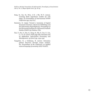 95
Song, R.; Liu, H.; Wen, J.-R. y Ma, W.-Y. (2004).
Learning block importance models for web
pages. En Proceedings of internacional WWW
conference (pp. 203-211).
Summers, K. (1995). Toward a taxonomy of logical
document structures. Electronic Publishing and
the Information Superhighway: Proceedings of
the Dartmouth Institute for Advanced Graduate
Studies (DAGS ’95). Boston, USA.
Xue, Y.; Hu, Y.; Xin, G.; Song, R.; Shi, S.; Cao, Y.; Lin,
C. y Li, H. (2007). Web page title extraction and
its application. Information Processing and
Management. 43 (2007) pp. 1332-1347
Yangarber, R. y Grishman, R. (2000). Extraction
pattern discovery through corpus analysis.
En: Proceedings of the conference on applied
natural language processing ANLP-NAACL.
Enl@ce: Revista Venezolana de Información, Tecnología y Conocimiento
Año 4: No. 2, Mayo-Agosto 2007, pp. 81-95
 