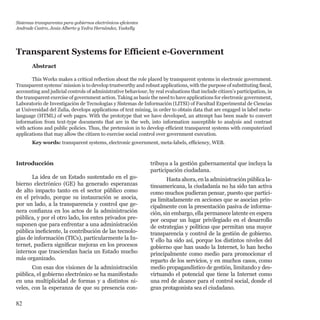 82
Introducción
La idea de un Estado sustentado en el go-
bierno electrónico (GE) ha generado esperanzas
de alto impacto tanto en el sector público como
en el privado, porque su instauración se asocia,
por un lado, a la transparencia y control que ge-
nera confianza en los actos de la administración
pública, y por el otro lado, los entes privados pre-
suponen que para enfrentar a una administración
pública ineficiente, la contribución de las tecnolo-
gías de información (TICs), particularmente la In-
ternet, pudiera significar mejoras en los procesos
internos que trasciendan hacia un Estado mucho
más organizado.
Con esas dos visiones de la administración
pública, el gobierno electrónico se ha manifestado
en una multiplicidad de formas y a distintos ni-
veles, con la esperanza de que su presencia con-
tribuya a la gestión gubernamental que incluya la
participación ciudadana.
Hasta ahora, en la administración pública la-
tinoamericana, la ciudadanía no ha sido tan activa
como muchos pudieran pensar, puesto que partici-
pa limitadamente en acciones que se asocian prin-
cipalmente con la presentación pasiva de informa-
ción, sin embargo, ella permanece latente en espera
por ocupar un lugar privilegiado en el desarrollo
de estrategias y políticas que permitan una mayor
transparencia y control de la gestión de gobierno.
Y ello ha sido así, porque los distintos niveles del
gobierno que han usado la Internet, lo han hecho
principalmente como medio para promocionar el
reparto de los servicios, y en muchos casos, como
medio propagandístico de gestión, limitando y des-
virtuando el potencial que tiene la Internet como
una red de alcance para el control social, donde el
gran protagonista sea el ciudadano.
Transparent Systems for Efficient e-Government
Abstract
This Works makes a critical reflection about the role placed by transparent systems in electronic government.
Transparent systems’ mission is to develop trustworthy and robust applications, with the purpose of substituting fiscal,
accounting and judicial controls of administrative behaviour, by real evaluations that include citizen’s participation, in
the transparent exercise of government action. Taking as basis the need to have applications for electronic government,
Laboratorio de Investigación de Tecnologías y Sistemas de Información (LITSI) of Facultad Experimental de Ciencias
at Universidad del Zulia, develops applications of text mining, in order to obtain data that are engaged in label meta-
language (HTML) of web pages. With the prototype that we have developed, an attempt has been made to convert
information from text-type documents that are in the web, into information susceptible to analysis and contrast
with actions and public policies. Thus, the pretension in to develop efficient transparent systems with computerized
applications that may allow the citizen to exercise social control over government execution.
Key words: transparent systems, electronic government, meta-labels, efficiency, WEB.
Sistemas transparentes para gobiernos electrónicos eficientes
Andrade Castro, Jesús Alberto y Yedra Hernández, Yaskelly
 