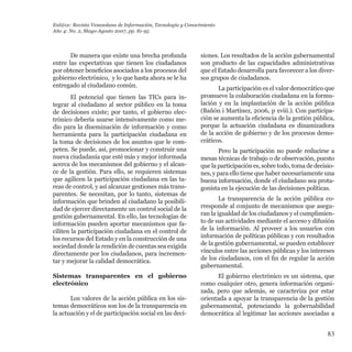 83
De manera que existe una brecha profunda
entre las expectativas que tienen los ciudadanos
por obtener beneficios asociados a los procesos del
gobierno electrónico, y lo que hasta ahora se le ha
entregado al ciudadano común.
El potencial que tienen las TICs para in-
tegrar al ciudadano al sector público en la toma
de decisiones existe; por tanto, el gobierno elec-
trónico debería usarse intensivamente como me-
dio para la diseminación de información y como
herramienta para la participación ciudadana en
la toma de decisiones de los asuntos que le com-
peten. Se puede, así, promocionar y construir una
nueva ciudadanía que esté más y mejor informada
acerca de los mecanismos del gobierno y el alcan-
ce de la gestión. Para ello, se requieren sistemas
que agilicen la participación ciudadana en las ta-
reas de control, y así alcanzar gestiones más trans-
parentes. Se necesitan, por lo tanto, sistemas de
información que brinden al ciudadano la posibili-
dad de ejercer directamente un control social de la
gestión gubernamental. En ello, las tecnologías de
información pueden aportar mecanismos que fa-
ciliten la participación ciudadana en el control de
los recursos del Estado y en la construcción de una
sociedad donde la rendición de cuentas sea exigida
directamente por los ciudadanos, para incremen-
tar y mejorar la calidad democrática.
Sistemas transparentes en el gobierno
electrónico
Los valores de la acción pública en los sis-
temas democráticos son los de la transparencia en
la actuación y el de participación social en las deci-
siones. Los resultados de la acción gubernamental
son producto de las capacidades administrativas
que el Estado desarrolla para favorecer a los diver-
sos grupos de ciudadanos.
La participación es el valor democrático que
promueve la colaboración ciudadana en la formu-
lación y en la implantación de la acción pública
(Bañón i Martínez, 2006, p xviii.). Con participa-
ción se aumenta la eficiencia de la gestión pública,
porque la actuación ciudadana es dinamizadora
de la acción de gobierno y de los procesos demo-
cráticos.
Pero la participación no puede reducirse a
mesas técnicas de trabajo o de observación, puesto
que la participación es, sobre todo, toma de decisio-
nes, y para ello tiene que haber necesariamente una
buena información, donde el ciudadano sea prota-
gonista en la ejecución de las decisiones políticas.
La transparencia de la acción pública co-
rresponde al conjunto de mecanismos que asegu-
ran la igualdad de los ciudadanos y el cumplimien-
to de sus actividades mediante el acceso y difusión
de la información. Al proveer a los usuarios con
información de políticas públicas y con resultados
de la gestión gubernamental, se pueden establecer
vínculos entre las acciones públicas y los intereses
de los ciudadanos, con el fin de regular la acción
gubernamental.
El gobierno electrónico es un sistema, que
como cualquier otro, genera información organi-
zada, pero que además, se caracteriza por estar
orientada a apoyar la transparencia de la gestión
gubernamental, potenciando la gobernabilidad
democrática al legitimar las acciones asociadas a
Enl@ce: Revista Venezolana de Información, Tecnología y Conocimiento
Año 4: No. 2, Mayo-Agosto 2007, pp. 81-95
 