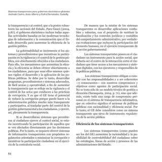 84
la transparencia y al control, que a la postre robus-
tecen las acciones del Estado. Para Gascó (2004,
p.87), el gobierno electrónico incluye todas aque-
llas actividades basadas en las modernas tecnolo-
gías de información y la comunicación que el Es-
tado desarrolla para aumentar la eficiencia de la
gestión pública.
La gobernabilidad se incrementa si los sis-
temas y procedimientos que incentivan la partici-
pación en la vigilancia y el control de la gestión pú-
blica, son abiertamente ofrecidos a los ciudadanos.
Para ello, los mecanismos que aumentan la efica-
cia y la eficiencia se deben ofrecer abiertamente a
los ciudadanos, para que sean ellos mismos quie-
nes vigilen el desarrollo y la aplicación de las po-
líticas públicas. Se debe por lo tanto, desarrollar
programas, procedimientos y sistemas adecuados,
de fácil acceso y operatividad, a fin de aumentar
la transparencia que se refleje en la vigilancia y el
control de los actos que conducen a las prácticas
de corrupción. Y es que el GE tiene el potencial
de reducir la corrupción porque puede hacer a la
administración pública mucho más transparente
y participativa, al trasladar parte del control de la
gestión gubernamental a los ciudadanos, y ejercer,
así, plenamente la transparencia.
Si se desarrollaran sistemas que permitie-
ran al ciudadano ejercer el control social, se esta-
ría incentivando la participación de aquellos que
se ven afectados directamente por las decisiones
políticas. Por lo tanto, se requiere ofrecer sistemas
de información transparentes con propósitos re-
gulatorios orientados a minimizar la corrupción e
incentivar la participación ciudadana en el ejerci-
cio de la contraloría social.
De manera que la misión de los sistemas
transparentes es desarrollar aplicaciones confia-
bles y robustas, con el propósito de sustituir la
fiscalización y los controles jurídicos y contables
del comportamiento administrativo, por verdade-
ras evaluaciones que incluyan la participación del
elemento humano, en el ejercicio transparente de
la acción gubernamental.
Los sistemas transparentes ponen en el ciu-
dadano un instrumento para la acción social, que
debería ser el centro de la interacción entre el ciu-
dadano que tiene acceso a los mecanismos y siste-
mas digitales, con los ejecutores y responsables de
la políticas públicas.
Los sistemas transparentes obligan a cum-
plir con las responsabilidades y a ser coherentes
—y consecuentes— con nuestros compromisos y
objetivos como agentes de participación social.
No se trata sólo de un modelo técnico de gestión o
dirección (Sarasqueta, 2004, p. 71), sino que ade-
más, existe toda una carga de compromiso per-
sonal en el sistema de transparencia informativa,
que en colectivo significa el accionar de políticas
públicas con racionalidad y eficiencia social. Por
lo tanto, el GE debe concebirse como un sistema
transparente que sirva de instrumento regulato-
rio de la acción pública.
Eficiencia de los sistemas transparentes
Los sistemas transparentes (como pueden
ser los del GE) aumentan la racionalidad y la po-
sibilidad de controlabilidad del ciudadano sobre
las estrategias, líneas de acción y procesos de las
administraciones del Estado.
Sistemas transparentes para gobiernos electrónicos eficientes
Andrade Castro, Jesús Alberto y Yedra Hernández, Yaskelly
 