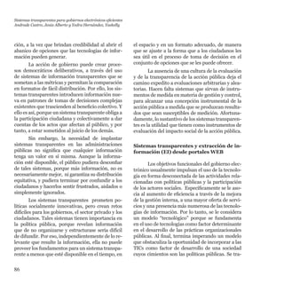 86
ción, a la vez que brindan credibilidad al abrir el
abanico de opciones que las tecnologías de infor-
mación pueden generar.
La acción de gobierno puede crear proce-
sos democráticos deliberativos, a través del uso
de sistemas de información transparentes que se
sometan a las métricas y permitan la comparación
en formatos de fácil distribución. Por ello, los sis-
temas transparentes introducen información nue-
va en patrones de tomas de decisiones complejas
existentes que trascienden al beneficio colectivo. Y
ello es así, porque un sistema transparente obliga a
la participación ciudadana y colectivamente a dar
cuentas de los actos que afectan al público, y por
tanto, a estar sometidos al juicio de los demás.
Sin embargo, la necesidad de implantar
sistemas transparentes en las administraciones
públicas no significa que cualquier información
tenga un valor en sí misma. Aunque la informa-
ción esté disponible, el público pudiera desconfiar
de tales sistemas, porque más información, no es
necesariamente mejor,  ni garantiza su distribución
equitativa, y pudiera terminar por confundir a los
ciudadanos y hacerlos sentir frustrados, aislados o
simplemente ignorados.
Los sistemas transparentes  prometen po-
líticas socialmente innovativas, pero crean retos
difíciles para los gobiernos, el sector privado y los
ciudadanos. Tales sistemas tienen importancia en
la política pública, porque revelan información
que de no organizarse y estructurase sería difícil
de difundir. Por eso, independientemente de lo re-
levante que resulte la información, ella no puede
proveer los fundamentos para un sistema transpa-
rente a menos que esté disponible en el tiempo, en
el espacio y en un formato adecuado, de manera
que se ajuste a la forma que a los ciudadanos les
sea útil en el proceso de toma de decisión en el
conjunto de opciones que se les puede ofrecer.
La ausencia de una cultura de la evaluación
y de la transparencia de la acción pública deja el
camino expedito a evaluaciones arbitrarias y alea-
torias. Hacen falta sistemas que sirvan de instru-
mentos de medida en materia de gestión y control,
para alcanzar una concepción instrumental de la
acción pública a medida que se produzcan resulta-
dos que sean susceptibles de medición. Afortuna-
damente, lo sustantivo de los sistemas transparen-
tes es la utilidad que tienen como instrumentos de
evaluación del impacto social de la acción pública.
Sistemas transparentes y extracción de in-
formación (EI) desde portales WEB
Los objetivos funcionales del gobierno elec-
trónico usualmente impulsan el uso de la tecnolo-
gía en forma desconectada de las actividades rela-
cionadas con políticas públicas y la participación
de los actores sociales. Específicamente se le aso-
cia al aumento de eficiencia a través de la mejora
de la gestión interna, a una mayor oferta de servi-
cios y una presencia más numerosa de las tecnolo-
gías de información. Por lo tanto, se le considera
un modelo “tecnológico” porque se fundamenta
en el uso de tecnologías como factor determinante
en el desarrollo de las prácticas organizacionales
públicas. Al final, termina imperando un modelo
que obstaculiza la oportunidad de incorporar a las
TICs como factor de desarrollo de una sociedad
cuyos cimientos son las políticas públicas. Se tra-
Sistemas transparentes para gobiernos electrónicos eficientes
Andrade Castro, Jesús Alberto y Yedra Hernández, Yaskelly
 