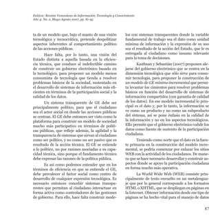 87
ta de un modelo que, bajo el manto de una visión
tecnológica y tecnocrática, pretende despolitizar
aspectos inherentes al comportamiento político
de las acciones públicas.
Hace falta, por lo tanto, una visión del
Estado distinta a aquella basada en la eficien-
cia técnica, que conduce al indefectible camino
de construir un gobierno electrónico basado en
la tecnológico, para proponer un modelo menos
consumista de tecnología que tienda a resolver
problemas básicos de la sociedad, sustentado en
el desarrollo de sistemas de información más efi-
cientes en términos de la participación social y la
calidad de los datos.
Un sistema transparente de GE debe ser
principalmente político, para que el ciudadano
sea el actor social en donde las acciones públicas
se centran. El GE debe entonces ser visto como la
plataforma para construir un modelo de sociedad
mucho más participativo en términos de políti-
cas públicas, que refleje además, la agilidad y la
transparencia de sistemas que sirvan al ciudadano
como ser político, y no como un ser pasivo que es
resultado de la acción técnica. El GE se extiende
a lo político, no por razones asociadas a su capa-
cidad técnica, sino porque el fundamento técnico
debe expresar las razones de la política pública.
Es así como podemos entender que en los
términos de eficiencia en que se entiende el GE,
debe prevalecer el factor social como centro de
desarrollo de cualquier expresión tecnológica. Es
necesario entonces concebir sistemas transpa-
rentes que permitan al ciudadano interactuar en
forma activa como controladores de las gestiones
de gobierno. Para ello, hace falta construir mode-
los con sistemas transparentes donde la variable
fundamental de trabajo sea el dato como unidad
mínima de información y la expresión de su uso
sea el resultado de la acción del Estado, que le es
entregada al ciudadano como insumo relevante
para la toma de decisiones.
Kaufman y Sebastián (2007) proponen ale-
jarse del gobierno electrónico que se centra en la
dimensión tecnológica que sólo sirve para consu-
mir tecnología, para proponer la construcción de
un modelo de GE mínimo incremental que permi-
ta levantar los cimientos para resolver problemas
básicos en función del desarrollo de sistemas de
información compartidos (con garantía de calidad
de los datos). En ese modelo incremental lo prin-
cipal es el dato y, por lo tanto, la información se
ve como un producto y no como un subproducto
del sistema, así se pone énfasis en la calidad de
la información y no en los aspectos tecnológicos.
Ello permite que el gobierno electrónico valide los
datos como fuente de sustento de la participación
ciudadana.
Teniendo como norte que el dato es la fuen-
te primaria en la construcción del modelo incre-
mental, se podría comenzar por enlazar los sitios
WEB con la actividad de los ciudadanos. De mane-
ra que se hace necesario desarrollar y construir as-
pectos donde se apoye la participación ciudadana
en forma mucho más operativa.
La World Wide Web (WEB) consiste prin-
cipalmente de texto envuelto en un metalengua-
je que por lo general corresponde a los formatos
HTML o XHTML, que se despliegan en páginas en
la Internet. Obtener información desde ese tipo de
páginas se ha hecho vital para el manejo de datos
Enl@ce: Revista Venezolana de Información, Tecnología y Conocimiento
Año 4: No. 2, Mayo-Agosto 2007, pp. 81-95
 