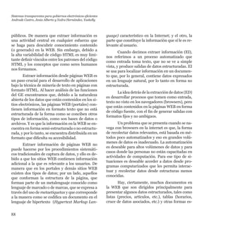 88
públicos. De manera que extraer información es
una actividad central en cualquier esfuerzo que
se haga para descubrir conocimiento contenido
(o generado) en la WEB. Sin embargo, debido a
la alta variabilidad de código HTML es muy limi-
tante definir vínculos entre los patrones del código
HTML y los conceptos que como seres humanos
nos formamos.
Extraer información desde páginas WEB es
un paso crucial para el desarrollo de aplicaciones
bajo la técnica de minería de texto en páginas con
formato HTML. Al hacer análisis de las funciones
del GE encontramos que, debido a la naturaleza
abierta de los datos que están contenidos en los si-
tios electrónicos, las páginas WEB (portales) con-
tienen información en formato texto que no está
estructurada de la forma como se conciben otros
tipos de información, como son bases de datos o
archivos. Y es que la información en la WEB se en-
cuentra en forma semi-estructurada o no estructu-
rada, y por lo tanto, se encuentra distribuida en un
formato que dificulta su accesibilidad.
Extraer información de páginas WEB no
puede hacerse por los procedimientos sistemáti-
cos tradicionales de captura de datos, y ello es de-
bido a que los sitios WEB contienen información
adicional a la que es relevante a los usuarios. De
manera que en los portales y demás sitios WEB
existen dos tipos de datos; por un lado, aquellos
que conforman la estructura de la página, que
forman parte de un metalenguaje conocido como
lenguaje de marcado o de marcas, que se expresa a
través del uso de metaetiquetas y que corresponde
a la manera como se codifica un documento en el
lenguaje de hipertexto (Hypertext Markup Lan-
guage) característico en la Internet; y el otro, la
parte que constituye la información que sí le es re-
levante al usuario.
Cuando decimos extraer información (EI),
nos referimos a un proceso automatizado que
como entrada toma texto, que no se ve a simple
vista, y produce salidas de datos estructuradas. EI
se usa para localizar información en un documen-
to que, por lo general, contiene datos expresados
en un lenguaje natural, por lo tanto en forma no
estructurada.
La idea detrás de la extracción de datos (ED)
es desarrollar procesos que tomen como entrada,
texto no visto en los navegadores (browsers), pero
que están contenidos en la páginas WEB en forma
de código fuente, con el fin de generar salidas con
formatos fijos y no ambiguos.
Un problema que se presenta cuando se na-
vega con browsers en la internet es que, la forma
de recolectar datos relevantes, está basada en mé-
todos poco automatizados y eso en grandes volú-
menes de datos es inadecuado. La automatización
es deseable para altos volúmenes de datos y para
casos donde las personas no están capacitadas en
actividades de computación. Para ese tipo de si-
tuaciones es deseable acceder a datos desde pro-
gramas computarizados que les permita interac-
tuar y recolectar datos desde estructuras menos  
conocidas.
Hay, ciertamente, muchos documentos en
la WEB que son dirigidos principalmente para
presentar algunos datos estructurados, tales como
listas (precios, artículos, etc.), tablas (horarios,
cruce de datos asociados, etc.) y otras formas es-
Sistemas transparentes para gobiernos electrónicos eficientes
Andrade Castro, Jesús Alberto y Yedra Hernández, Yaskelly
 