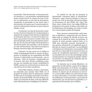 89
tructuradas. Tales documentos  se denominan da-
tos intensivos, y son generados automáticamente
desde el back-end de un sistema de base de da-
tos. La información, en este tipo de documentos,
usualmente es presentada en una forma clara y
estructurada, de manera que el usuario puede en-
contrar la información deseada con poco esfuerzo
(Burget, 2004).
Usualmente, este tipo de documento contie-
ne una estructura jerárquica de encabezamiento y
etiquetas de navegación que denotan el significado
de cada parte del texto o el valor de los datos tra-
tados, que permite al usuario ir desde el dato más
general (ejemplo, desde el encabezamiento princi-
pal, que da una idea del tópico del documento) a
una forma mucho más específica, a fin de alcanzar
un valor del documento. Este tipo de jerarquía es
llamada estructura lógica del documento.
Contrario a lo que ocurre con el código en
HTML (metalenguaje) donde el usuario de docu-
mentos es limitado por las capacidades del WEB
browser, la información no estructurada —que es
relevante— debe ser buscada e interpretada por
el usuario. Esto tiene diversos problemas comu-
nes que son causados por la gran variabilidad de
HTML y porque las construcciones no tienen rela-
ción directa con los datos semánticos.
Hacen falta métodos, técnicas y herramien-
tas adecuadas para manejar sitios WEB, con el
propósito de generar tipos de información a partir
de datos que se encuentran contenidos en los docu-
mentos con formato HTML. Sin estas técnicas, aso-
ciadas a la extracción de datos, sería muy difícil ob-
tener información que se despliega en la Internet.
Un modelo de este tipo de jerarquía es
denominado “estructura lógica de documentos”
(Summers, 1995). Diversos enfoques se han pro-
puesto con el fin de descubrir estructuras lógicas
en documentos de tipo HTML (Gu, Chen, Ma,
Chen, 2002 y Kahn 2001). Con código HTML las
limitaciones del manejo de datos estás dadas por
las limitaciones del navegador, las cuales se some-
ten a las jerarquías propias del lenguaje.
Estos procesos automatizados están basa-
dos en algoritmos y programas que son desarro-
llados bajo un enfoque de minería de texto, una
variante de la minería de datos. En particular, la
minería de textos permite explorar datos en la
WEB para descubrir patrones desconocidos o
para generar información con significado para al-
gún tipo de usuario en particular. La accesibilidad
y abundancia de información en los portales WEB
hace del uso y desarrollo de la minería de datos un
asunto de considerable importancia y necesidad.
Los beneficios del uso de esta metodología incluye
el mejoramiento en el manejo de grandes volúme-
nes de datos y la obtención de resultados más cla-
ros para propósitos definidos.
Un elemento que le añade dificultad, a la
generación de información a partir de las páginas
WEB, está relacionado con el diseño. Las páginas
WEB usualmente tienen una inmensa variedad de
diseños, de manera que de antemano no está cla-
ro si sería posible realizar una extracción de datos
en forma sistemática y si los datos extraídos serán
de utilidad para el procesamiento y generación de
información, que sea útil para los propósitos y re-
querimientos funcionales que se definen.
Enl@ce: Revista Venezolana de Información, Tecnología y Conocimiento
Año 4: No. 2, Mayo-Agosto 2007, pp. 81-95
 
