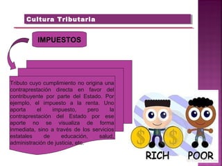 Cultura TributariaCultura Tributaria
IMPUESTOS
Tributo cuyo cumplimiento no origina una
contraprestación directa en favor del
contribuyente por parte del Estado. Por
ejemplo, el impuesto a la renta. Uno
aporta el impuesto, pero la
contraprestación del Estado por ese
aporte no se visualiza de forma
inmediata, sino a través de los servicios
estatales de educación, salud,
administración de justicia, etc.
 