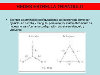 REDES ESTRELLA TRIANGULO
• Exenten determinados configuraciones de resistencias como por
ejemplo: en estrella y triangulo, para resolver matemáticamente es
necesario transformar la configuración estrella en triangulo y
viceversa.
 