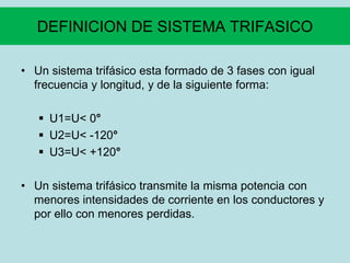 DEFINICION DE SISTEMA TRIFASICO
• Un sistema trifásico esta formado de 3 fases con igual
frecuencia y longitud, y de la siguiente forma:
 U1=U< 0°
 U2=U< -120°
 U3=U< +120°
• Un sistema trifásico transmite la misma potencia con
menores intensidades de corriente en los conductores y
por ello con menores perdidas.
 