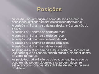 Antes de uma explicação a cerca de cada sistema, é 
necessário explicar primeiro as posições do voleibol: 
A posição nº 1 chama-se defesa direita, e é a posição do 
saque. 
A posição nº 2 chama-se saída de rede. 
A posição nº 3 chama-se meio de rede. 
A posição nº 4 chama-se entrada de rede. 
A posição nº 5 chama-se defesa esquerda. 
A posição nº 6 chama-se defesa central. 
As posições 4, 3 e 2 são de ataque, portanto, somente os 
jogadores que as ocupam podem atacar e bloquear dentro 
da zona de ataque. 
As posições 1, 6 e 5 são de defesa, os jogadores que as 
ocupam não podem bloquear, e só podem atacar se 
estiverem posicionados atrás da linha de ataque, na zona 
de defesa. 
 