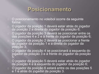O posicionamento no voleibol ocorre da seguinte 
forma: 
O jogador da posição 1 deverá estar atrás do jogador 
da posição 2 a direita do jogador da posição 6; 
O jogador da posição 3 deverá se posicionar entre os 
das posições 4 e 2 e à frente do jogador da posição 6; 
O jogador da posição 2 deverá se posicionar a frente 
do jogador da posição 1 e a direita do jogador da 
posição 3; 
O jogador da posição 4 se posicionará a esquerda do 
jogador da posição 3 e à frente do jogador da posição 
5; 
O jogador da posição 5 deverá estar atrás do jogador 
da posição 4 e à esquerda do jogador da posição 6; 
O jogador da posição 6 estará entre os das posições 5 
e 1 e atrás do jogador da posição 3. 
 