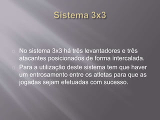 No sistema 3x3 há três levantadores e três 
atacantes posicionados de forma intercalada. 
Para a utilização deste sistema tem que haver 
um entrosamento entre os atletas para que as 
jogadas sejam efetuadas com sucesso. 
 