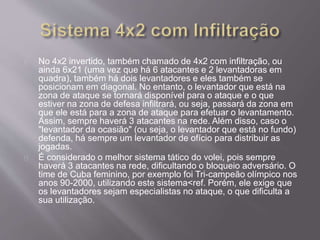 No 4x2 invertido, também chamado de 4x2 com infiltração, ou 
ainda 6x21 (uma vez que há 6 atacantes e 2 levantadoras em 
quadra), também há dois levantadores e eles também se 
posicionam em diagonal. No entanto, o levantador que está na 
zona de ataque se tornará disponível para o ataque e o que 
estiver na zona de defesa infiltrará, ou seja, passará da zona em 
que ele está para a zona de ataque para efetuar o levantamento. 
Assim, sempre haverá 3 atacantes na rede. Além disso, caso o 
"levantador da ocasião" (ou seja, o levantador que está no fundo) 
defenda, há sempre um levantador de ofício para distribuir as 
jogadas. 
É considerado o melhor sistema tático do volei, pois sempre 
haverá 3 atacantes na rede, dificultando o bloqueio adversário. O 
time de Cuba feminino, por exemplo foi Tri-campeão olímpico nos 
anos 90-2000, utilizando este sistema<ref. Porém, ele exige que 
os levantadores sejam especialistas no ataque, o que dificulta a 
sua utilização. 
 