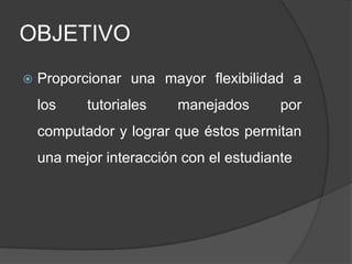 OBJETIVOProporcionar una mayor flexibilidad a los tutoriales manejados por computador y lograr que éstos permitan una mejor interacción con el estudiante