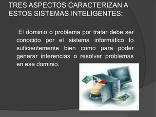 TRES ASPECTOS CARACTERIZAN A ESTOS SISTEMAS INTELIGENTES:     El dominio o problema por tratar debe ser conocido por el sistema informático lo suficientemente bien como para poder generar inferencias o resolver problemas en ese dominio.