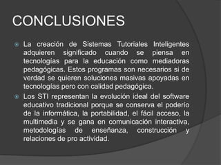 CONCLUSIONESLa creación de Sistemas Tutoriales Inteligentes adquieren significado cuando se piensa en tecnologías para la educación como mediadoras pedagógicas. Estos programas son necesarios si de verdad se quieren soluciones masivas apoyadas en tecnologías pero con calidad pedagógica.Los STI representan la evolución ideal del software educativo tradicional porque se conserva el poderío de la informática, la portabilidad, el fácil acceso, la multimedia y se gana en comunicación interactiva, metodologías de enseñanza, construcción y relaciones de pro actividad. 