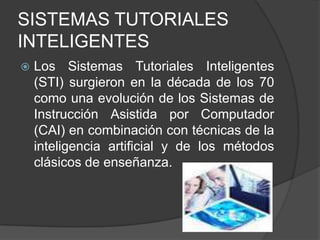 SISTEMAS TUTORIALES INTELIGENTESLos Sistemas Tutoriales Inteligentes (STI) surgieron en la década de los 70 como una evolución de los Sistemas de Instrucción Asistida por Computador (CAI) en combinación con técnicas de la inteligencia artificial y de los métodos clásicos de enseñanza. 