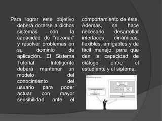 Para lograr este objetivo deberá dotarse a dichos sistemas con la capacidad de "razonar" y resolver problemas en su dominio de aplicación. El Sistema Tutorial Inteligente deberá mantener un modelo del conocimiento del usuario para poder actuar con mayor sensibilidad ante el comportamiento de éste. Además, se hace necesario desarrollar interfaces dinámicas, flexibles, amigables y de fácil manejo, para que den la capacidad de diálogo entre el estudiante y el sistema.