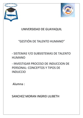 UNIVERSIDAD DE GUAYAQUIL
“GESTIÓN DE TALENTO HUMANO”
- SISTEMAS Y/O SUBSISTEMAS DE TALENTO
HUMANO
- INVESTIGAR PROCESO DE INDUCCION DE
PERSONAL: CONCEPTOS Y TIPOS DE
INDUCCIO
Alumna :
SANCHEZ MORAN INGRID LILIBETH
 