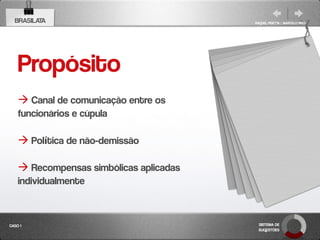 BRASILATA                              RAQUEL PISETTA | MARCELO PAES




    Propósito
     Canal de comunicação entre os
    funcionários e cúpula

     Política de não-demissão

     Recompensas simbólicas aplicadas
    individualmente


CASO 1                                    SISTEMA DE
                                          SUGESTÕES
 