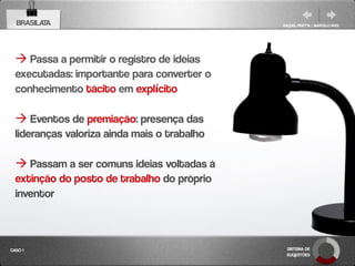 BRASILATA                                   RAQUEL PISETTA | MARCELO PAES




   Passa a permitir o registro de ideias
  executadas: importante para converter o
  conhecimento tácito em explícito

   Eventos de premiação: presença das
  lideranças valoriza ainda mais o trabalho

   Passam a ser comuns ideias voltadas à
  extinção do posto de trabalho do próprio
  inventor



CASO 1                                         SISTEMA DE
                                               SUGESTÕES
 