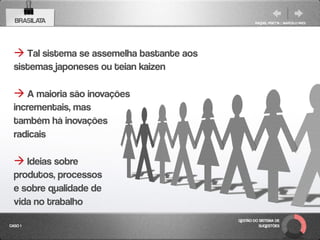 BRASILATA                                         RAQUEL PISETTA | MARCELO PAES




   Tal sistema se assemelha bastante aos
  sistemas japoneses ou teian kaizen

   A maioria são inovações
  incrementais, mas
  também há inovações
  radicais

   Ideias sobre
  produtos, processos
  e sobre qualidade de
  vida no trabalho
                                            GESTÃO DO SISTEMA DE
CASO 1                                                SUGESTÕES
 