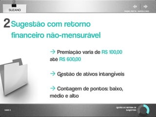 SUZANO                                            RAQUEL PISETTA | MARCELO PAES




2 Sugestão com retorno
         financeiro não-mensurável
                    Premiação varia de R$ 100,00
                   até R$ 600,00

                    Gestão de ativos intangíveis

                    Contagem de pontos: baixo,
                   médio e alto
                                              GESTÃO DO SISTEMA DE
CASO 3                                                  SUGESTÕES
 