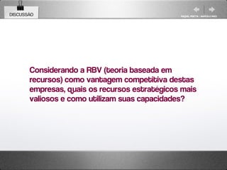 DISCUSSÃO                                      RAQUEL PISETTA | MARCELO PAES




       Considerando a RBV (teoria baseada em
       recursos) como vantagem competitiva destas
       empresas, quais os recursos estratégicos mais
       valiosos e como utilizam suas capacidades?
 