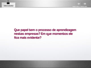 DISCUSSÃO                                        RAQUEL PISETTA | MARCELO PAES




            Que papel tem o processo de aprendizagem
            nestas empresas? Em que momentos ele
            fica mais evidente?
 