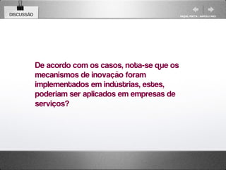 DISCUSSÃO                                            RAQUEL PISETTA | MARCELO PAES




            De acordo com os casos, nota-se que os
            mecanismos de inovação foram
            implementados em indústrias, estes,
            poderiam ser aplicados em empresas de
            serviços?
 