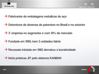 BRASILATA                                              RAQUEL PISETTA | MARCELO PAES




   Fabricante de embalagens metálicas de aço

   Detentora de dezenas de patentes no Brasil e no exterior

   3ª empresa no segmento e com 10% de mercado

   Fundada em 1955, tem 3 unidades fabris

   Recessão iniciada em 1982 derrubou a lucratividade

   Inicia práticas JIT pelo sistema KANBAN


CASO 1                                                       EMPRESA
 