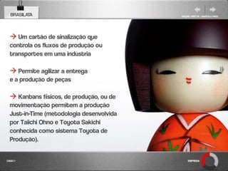 BRASILATA                                RAQUEL PISETTA | MARCELO PAES




   Um cartão de sinalização que
  controla os fluxos de produção ou
  transportes em uma indústria

   Permite agilizar a entrega
  e a produção de peças

   Kanbans físicos, de produção, ou de
  movimentação permitem a produção
  Just-in-Time (metodologia desenvolvida
  por Taiichi Ohno e Toyota Sakichi
  conhecida como sistema Toyota de
  Produção).

CASO 1                                         EMPRESA
 