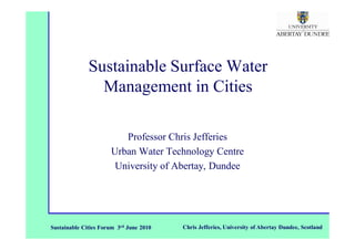 Sustainable Surface Water
                Management in Cities

                         Professor Chris Jefferies
                      Urban Water Technology Centre
                       University of Abertay, Dundee




Sustainable Cities Forum 3rd June 2010   Chris Jefferies, University of Abertay Dundee, Scotland
 