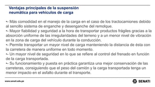 www.senati.edu.pe
Ventajas principales de la suspensión
neumática para vehículos de carga
•- Más comodidad en el manejo de la carga en el caso de los tractocamiones debido
al sencillo sistema de enganche y desenganche del remolque.
•- Mayor fiabilidad y seguridad a la hora de transportar productos frágiles gracias a la
absorción uniforme de las irregularidades del terreno y a un menor nivel de vibración
en la zona de carga del vehículo durante la conducción.
•- Permite transportar un mayor nivel de carga manteniendo la distancia de ésta con
la carretera de manera uniforme en todo momento.
•- Un mayor nivel de seguridad en lo que se refiere al control del frenado en función
de la carga transportada.
•- Su funcionamiento y puesta en práctica garantiza una mejor conservación de las
carreteras, consiguiendo que el peso del camión y la carga transportada tenga un
menor impacto en el asfalto durante el transporte.
 